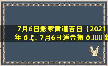 7月6日搬家黄道吉日（2021年 🦊 7月6日适合搬 🐕 新家吗）